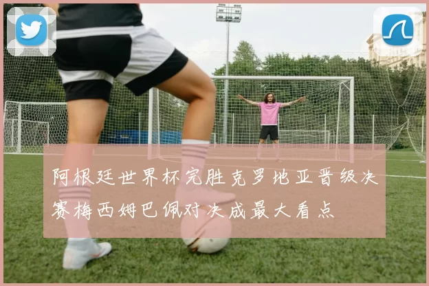 阿根廷世界杯完胜克罗地亚晋级决赛梅西姆巴佩对决成最大看点