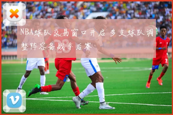 NBA球队交易窗口开启 多支球队调整阵容备战季后赛
