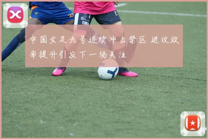 中国女足九号连续冲击禁区 进攻效率提升引发下一场关注