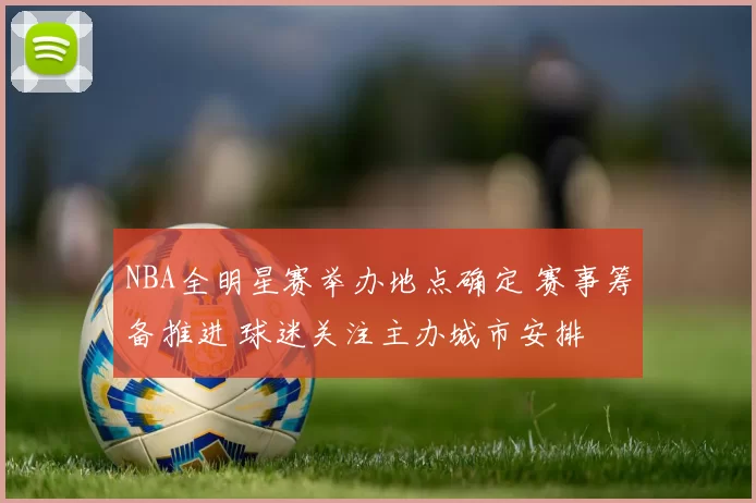 NBA全明星赛举办地点确定 赛事筹备推进 球迷关注主办城市安排
