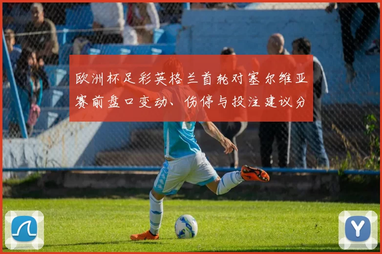 欧洲杯足彩英格兰首轮对塞尔维亚赛前盘口变动、伤停与投注建议分析
