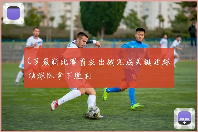 C罗最新比赛首发出战完成关键进球助球队拿下胜利