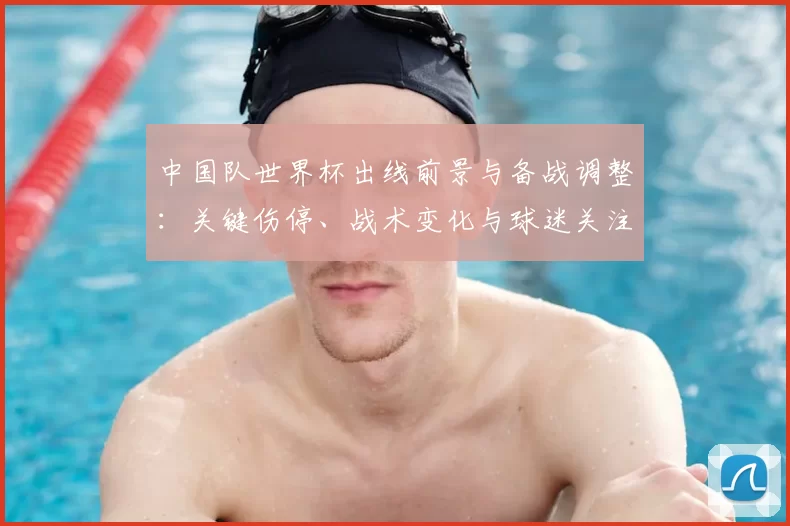 中国队世界杯出线前景与备战调整：关键伤停、战术变化与球迷关注点