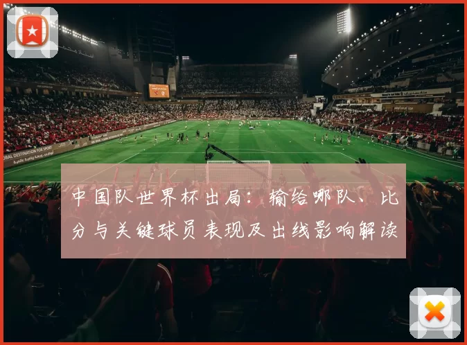 中国队世界杯出局：输给哪队、比分与关键球员表现及出线影响解读