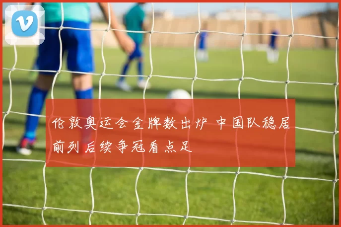 伦敦奥运会金牌数出炉 中国队稳居前列后续争冠看点足