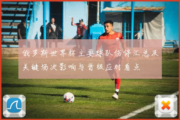 俄罗斯世界杯主要球队伤停汇总及关键场次影响与晋级应对看点