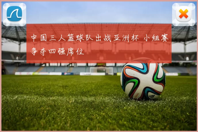 中国三人篮球队出战亚洲杯 小组赛争夺四强席位