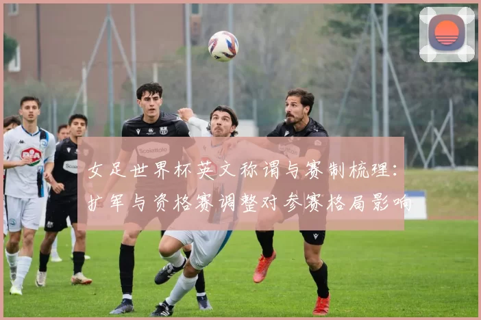 女足世界杯英文称谓与赛制梳理：扩军与资格赛调整对参赛格局影响