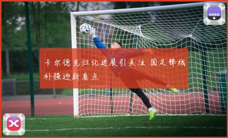 卡尔德克归化进展引关注 国足锋线补强迎新看点