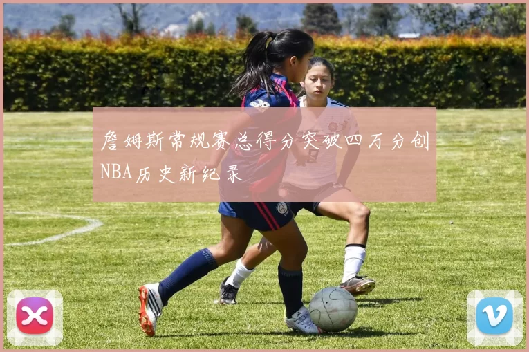 詹姆斯常规赛总得分突破四万分创NBA历史新纪录