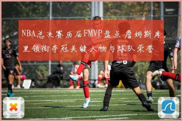 NBA总决赛历届FMVP盘点 詹姆斯库里领衔夺冠关键人物与球队荣誉