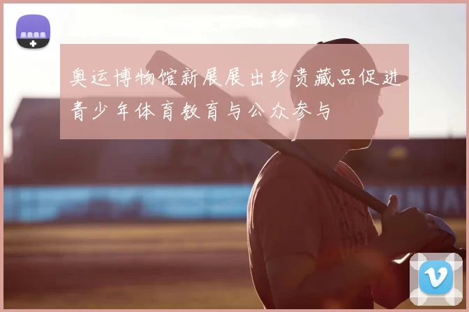 奥运博物馆新展展出珍贵藏品促进青少年体育教育与公众参与