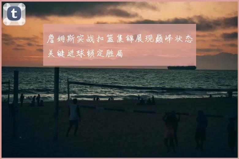 詹姆斯实战扣篮集锦展现巅峰状态关键进球锁定胜局