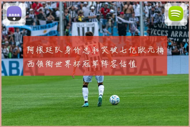 阿根廷队身价总和突破七亿欧元梅西领衔世界杯冠军阵容估值