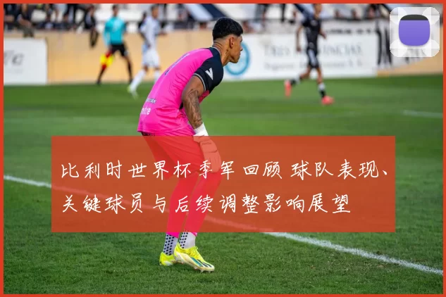 比利时世界杯季军回顾 球队表现、关键球员与后续调整影响展望