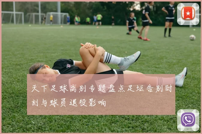 天下足球离别专题盘点足坛告别时刻与球员退役影响