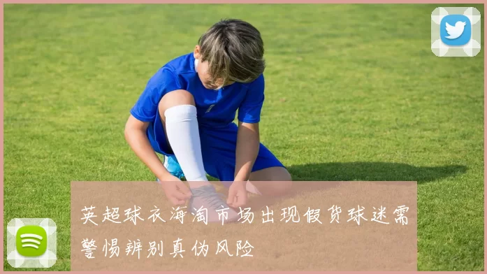 英超球衣海淘市场出现假货球迷需警惕辨别真伪风险