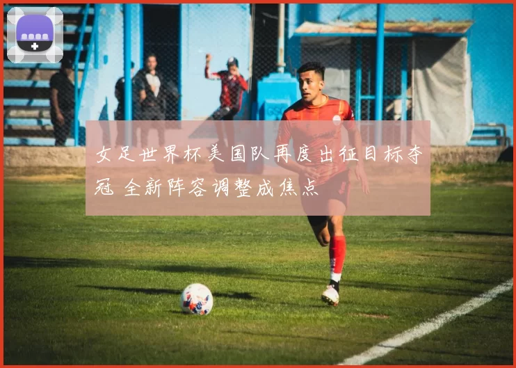 女足世界杯美国队再度出征目标夺冠 全新阵容调整成焦点