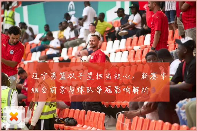 辽宁男篮双子星担当核心，新赛季组合前景与球队争冠影响解析