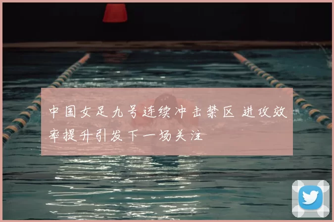 中国女足九号连续冲击禁区 进攻效率提升引发下一场关注