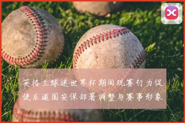 英格兰球迷世界杯期间观赛行为促使东道国安保部署调整与赛事形象评估