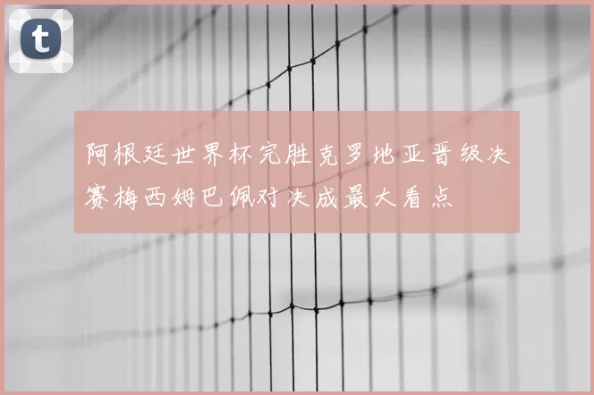 阿根廷世界杯完胜克罗地亚晋级决赛梅西姆巴佩对决成最大看点
