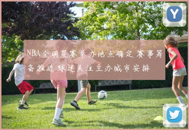 NBA全明星赛举办地点确定 赛事筹备推进 球迷关注主办城市安排