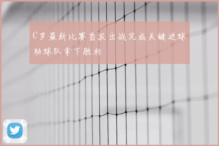 C罗最新比赛首发出战完成关键进球助球队拿下胜利