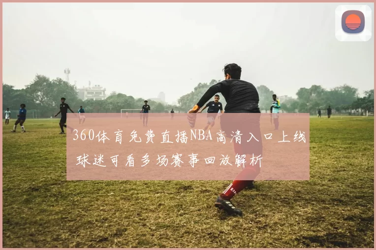 360体育免费直播NBA高清入口上线 球迷可看多场赛事回放解析