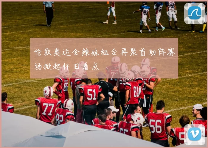 伦敦奥运会辣妹组合再聚首助阵赛场掀起怀旧看点