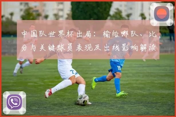中国队世界杯出局：输给哪队、比分与关键球员表现及出线影响解读
