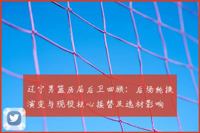 辽宁男篮历届后卫回顾：后场轮换演变与现役核心接替及选材影响