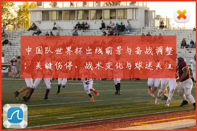 中国队世界杯出线前景与备战调整：关键伤停、战术变化与球迷关注点