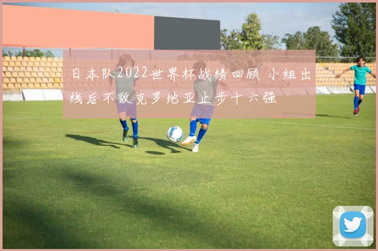 日本队2022世界杯战绩回顾 小组出线后不敌克罗地亚止步十六强