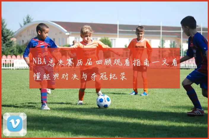 NBA总决赛历届回顾观看指南一文看懂经典对决与夺冠纪录