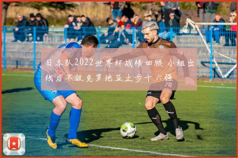 日本队2022世界杯战绩回顾 小组出线后不敌克罗地亚止步十六强